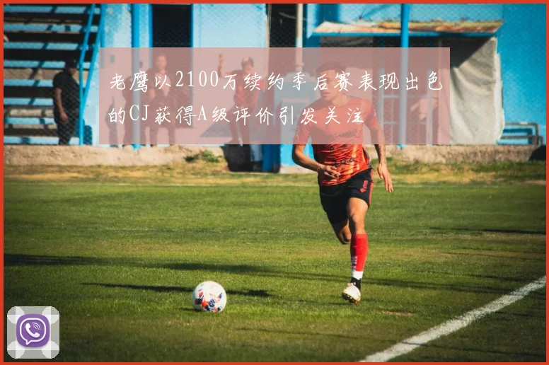 老鹰以2100万续约季后赛表现出色的CJ获得A级评价引发关注