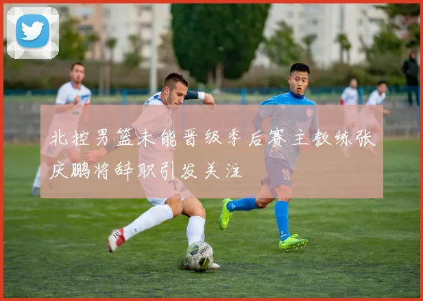 北控男篮未能晋级季后赛主教练张庆鹏将辞职引发关注