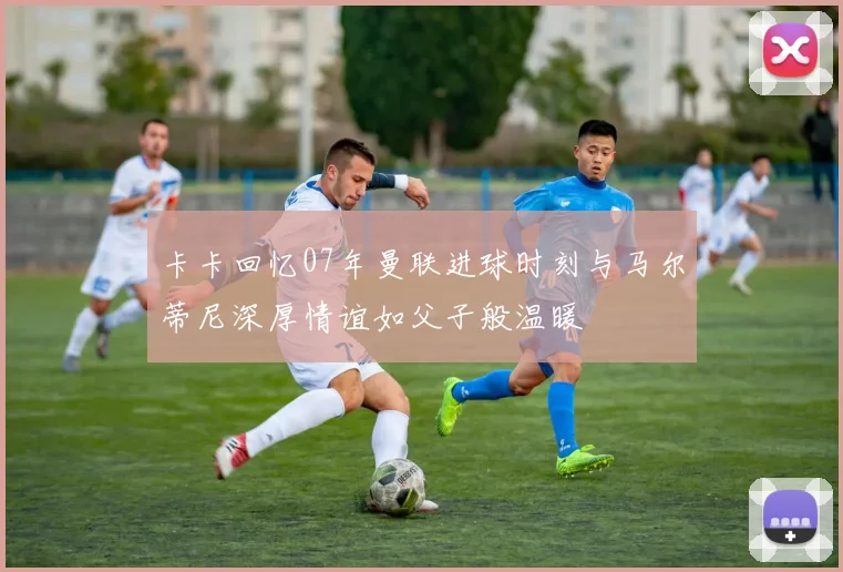 卡卡回忆07年曼联进球时刻与马尔蒂尼深厚情谊如父子般温暖