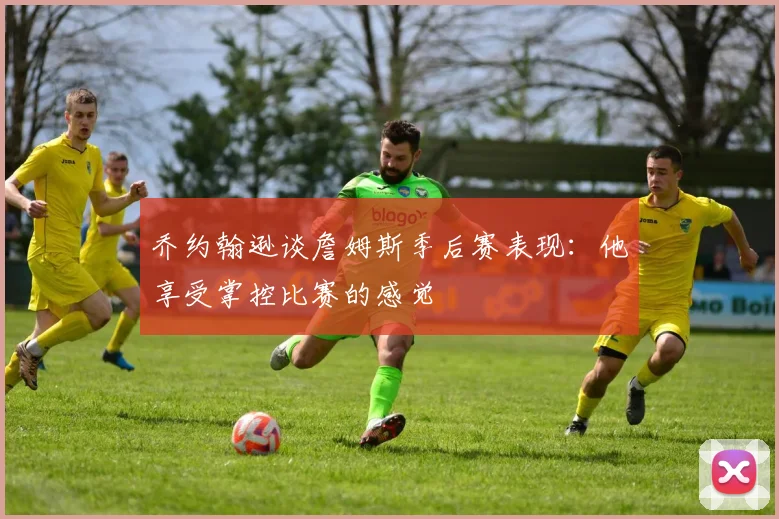 乔约翰逊谈詹姆斯季后赛表现：他享受掌控比赛的感觉