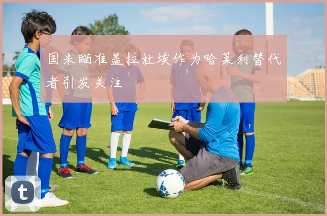 国米瞄准盖拉杜埃作为哈莱利替代者引发关注