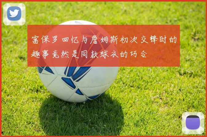 富保罗回忆与詹姆斯初次交锋时的趣事竟然是同款球衣的巧合