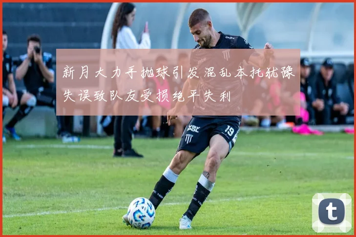 新月大力手抛球引发混乱本托犹豫失误致队友受损绝平失利