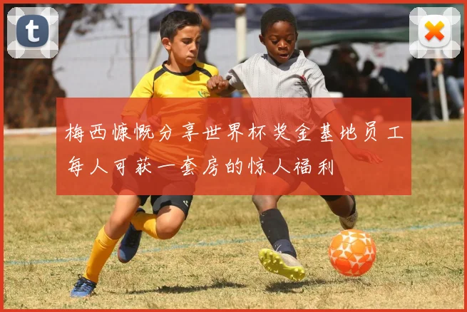 梅西慷慨分享世界杯奖金基地员工每人可获一套房的惊人福利