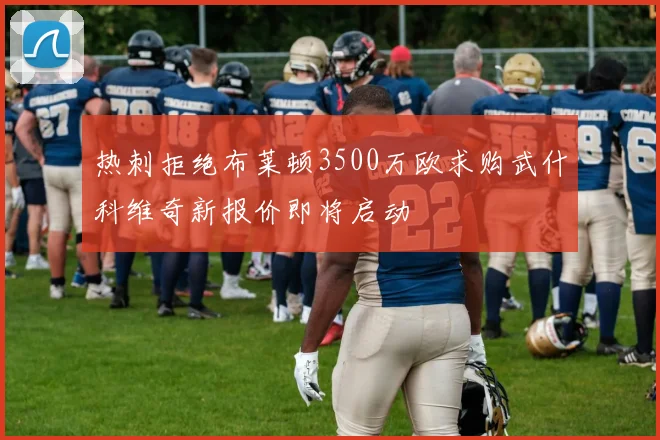 热刺拒绝布莱顿3500万欧求购武什科维奇新报价即将启动