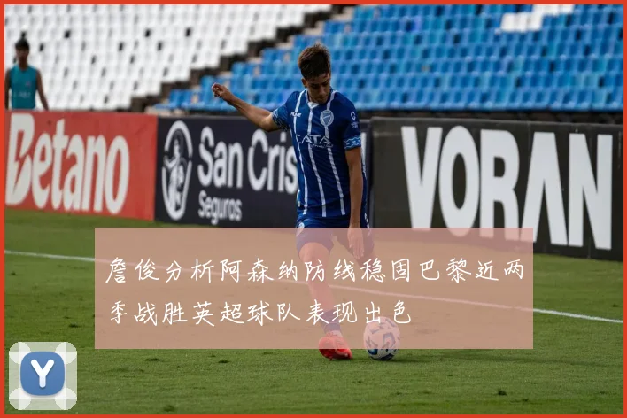 詹俊分析阿森纳防线稳固巴黎近两季战胜英超球队表现出色