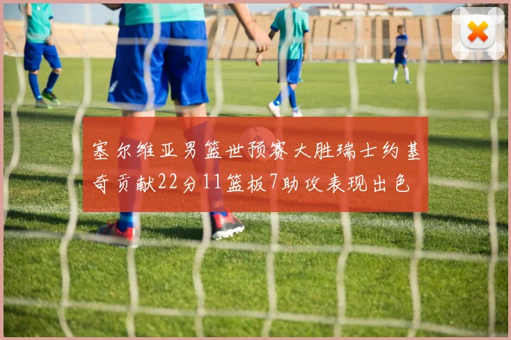 塞尔维亚男篮世预赛大胜瑞士约基奇贡献22分11篮板7助攻表现出色