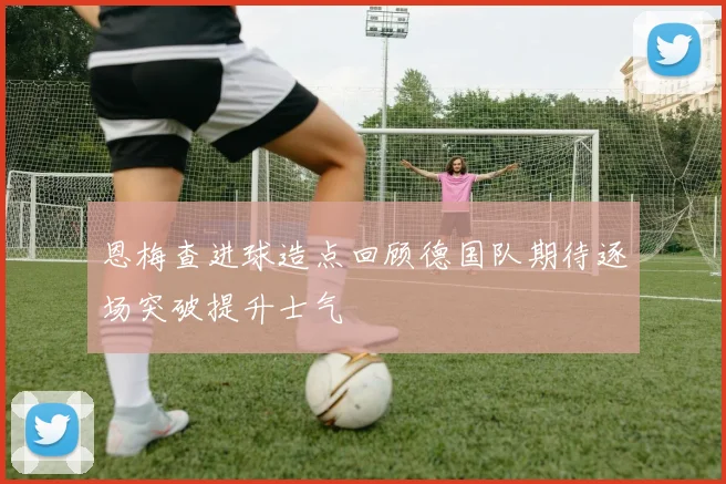 恩梅查进球造点回顾德国队期待逐场突破提升士气