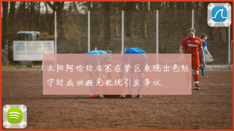 太阳阿伦称活塞在禁区表现出色防守时成功避免犯规引发争议