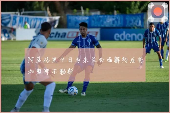 阿莱格里今日与米兰会面解约后将加盟那不勒斯