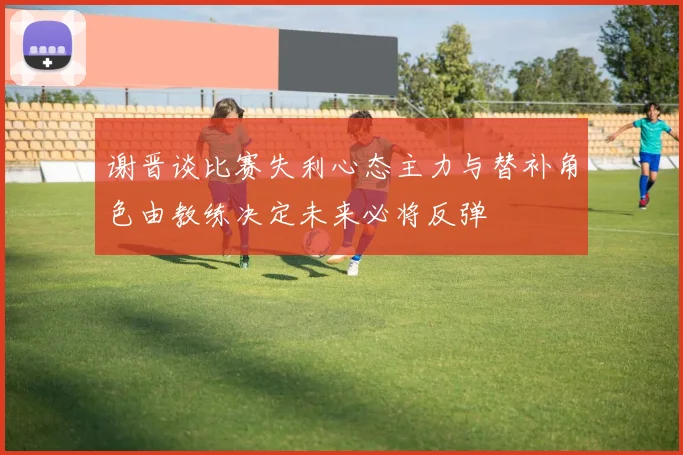 谢晋谈比赛失利心态主力与替补角色由教练决定未来必将反弹