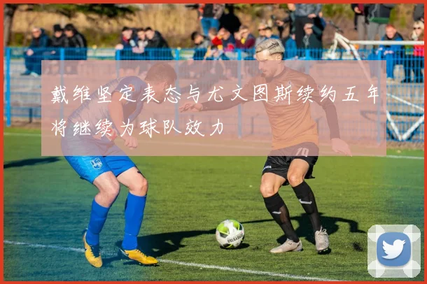 戴维坚定表态与尤文图斯续约五年将继续为球队效力