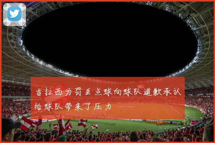 吉拉西为罚丢点球向球队道歉承认给球队带来了压力