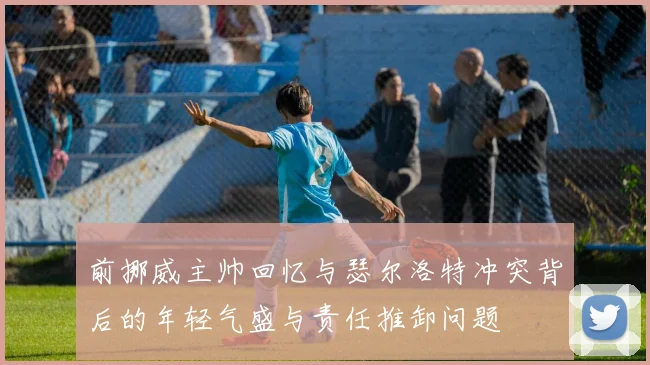 前挪威主帅回忆与瑟尔洛特冲突背后的年轻气盛与责任推卸问题