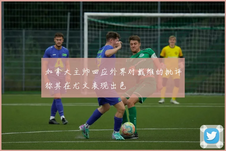 加拿大主帅回应外界对戴维的批评称其在尤文表现出色