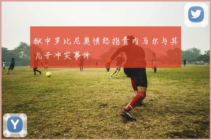 狱中罗比尼奥愤怒指责内马尔与其儿子冲突事件
