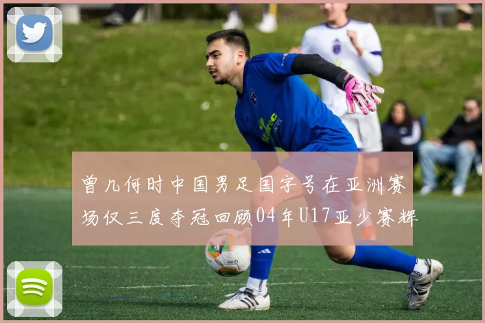曾几何时中国男足国字号在亚洲赛场仅三度夺冠回顾04年U17亚少赛辉煌时刻