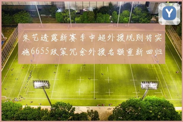朱艺透露新赛季中超外援规则将实施6655政策冗余外援名额重新回归球队配置